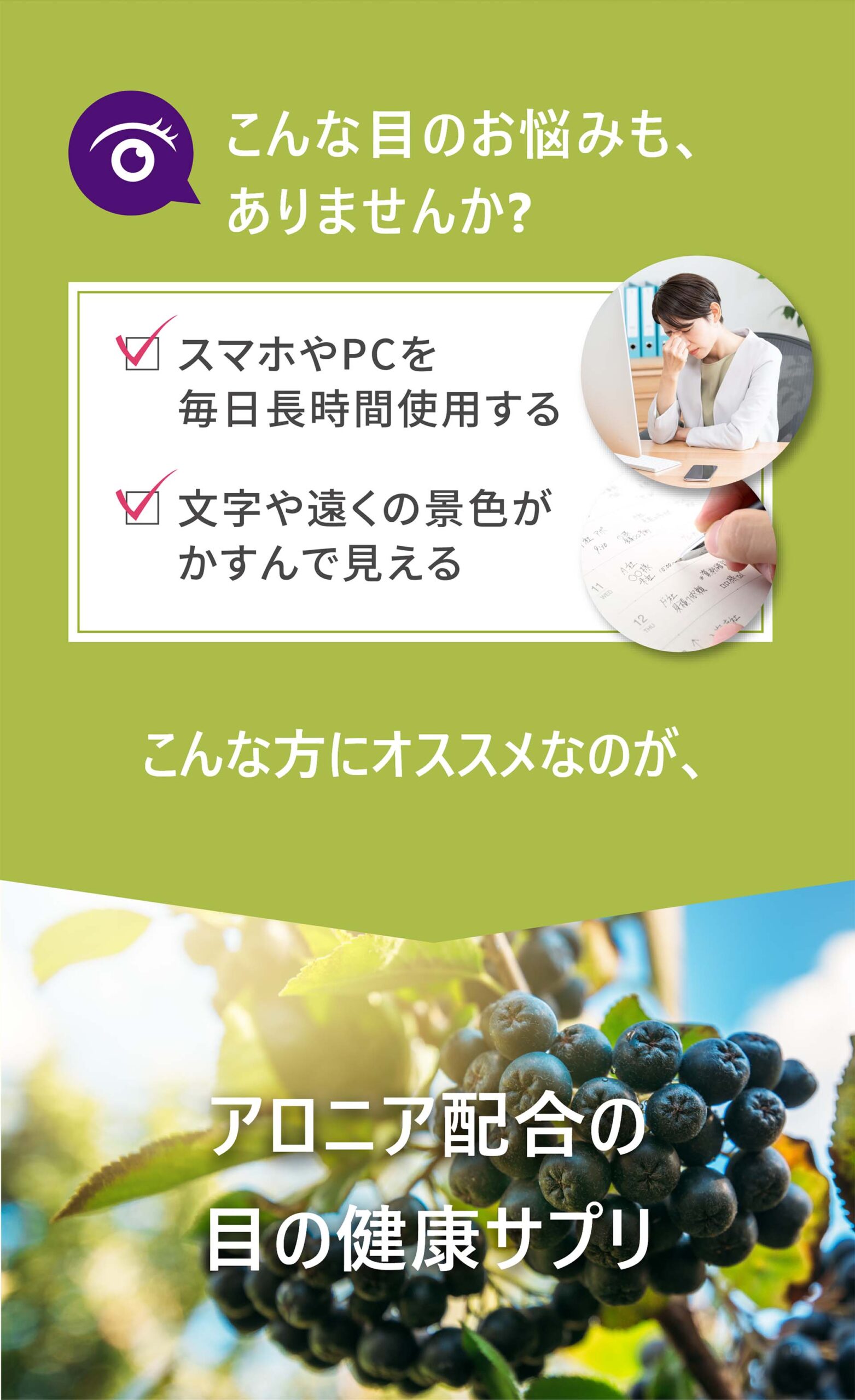 こんな目のお悩みも、ありませんか？
・スマホやPCを毎日長時間使用する
・文字や遠くの景色がかすんで見える
こんな方にオススメなのが、アロニア配合の目の健康サプリ