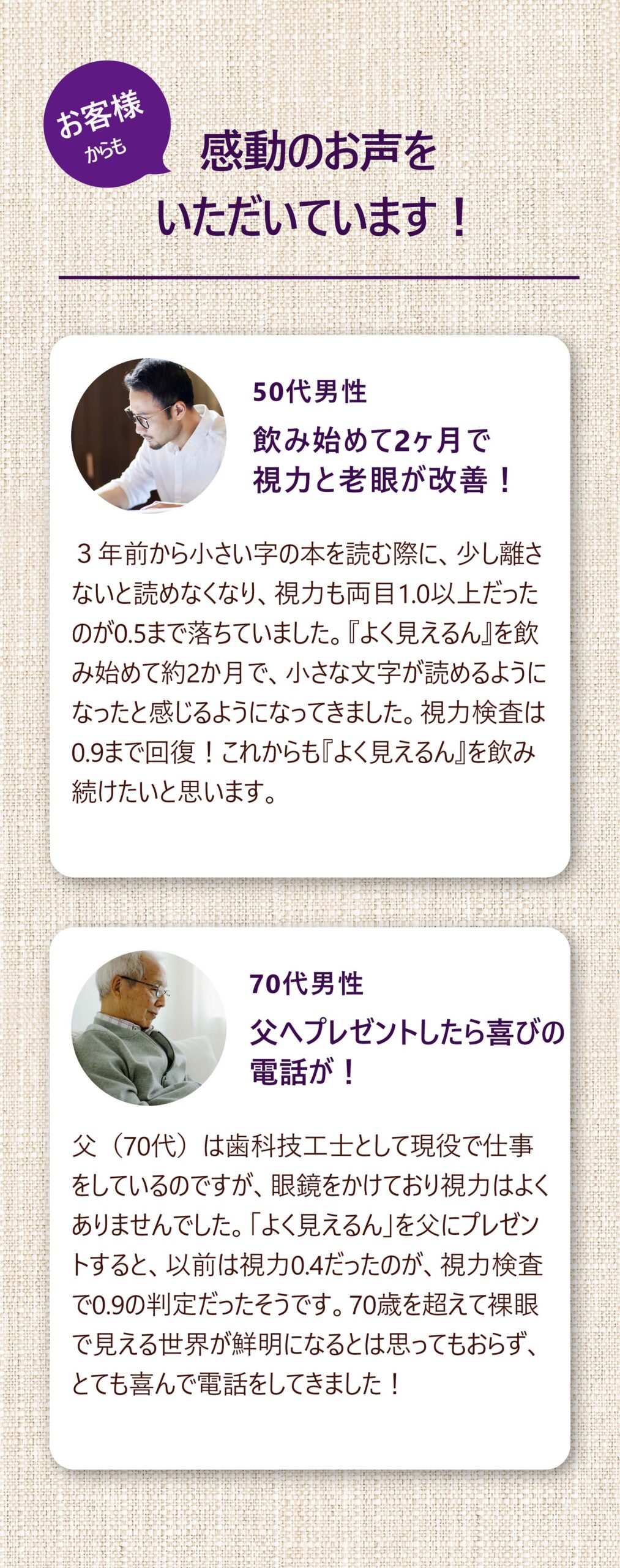 お客様からも 感動のお声をいただいています！
50代男性 飲み始めて2ヶ月で視力と老眼が改善！ ３年前から小さい字の本を読む際に、少し離さないと読めなくなり、視力も両目1.0以上だったのが0.5まで落ちていました。『よく見えるん』を飲み始めて約2か月で、小さな文字が読めるようになったと感じるようになってきました。視力検査は0.9まで回復！これからも『よく見えるん』を飲み続けたいと思います。

70代男性 父へプレゼントしたら喜びの電話が！
父（70代）は歯科技工士として現役で仕事をしているのですが、眼鏡をかけており視力はよくありませんでした。「よく見えるん」を父にプレゼントすると、以前は視力0.4だったのが、視力検査で0.9の判定だったそうです。70歳を超えて裸眼で見える世界が鮮明になるとは思ってもおらず、とても喜んで電話をしてきました！