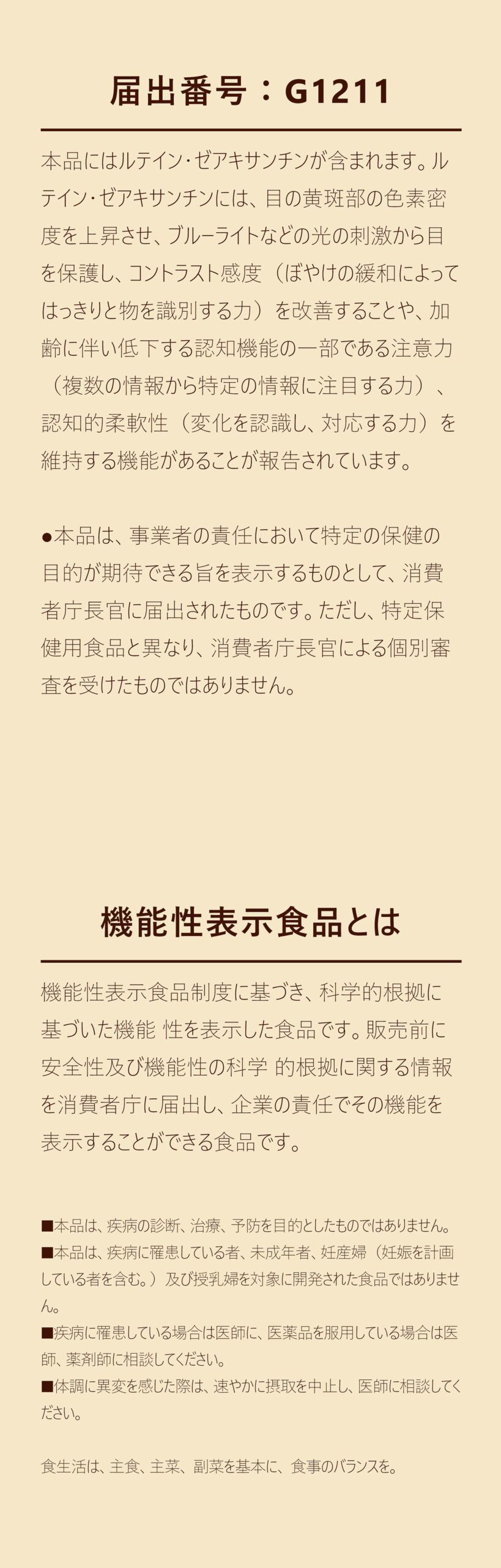 届出番号：G1211
本品にはルテイン・ゼアキサンチンが含まれます。ルテイン・ゼアキサンチンには、目の黄斑部の色素密度を上昇させ、ブルーライトなどの光の刺激から目を保護し、コントラスト感度（ぼやけの緩和によってはっきりと物を識別する力）を改善することや、加齢に伴い低下する認知機能の一部である注意力（複数の情報から特定の情報に注目する力）、認知的柔軟性（変化を認識し、対応する力）を維持する機能があることが報告されています。

●本品は、事業者の責任において特定の保健の目的が期待できる旨を表示するものとして、消費者庁長官に届出されたものです。ただし、特定保健用食品と異なり、消費者庁長官による個別審査を受けたものではありません。

機能性表示食品とは

機能性表示食品制度に基づき、科学的根拠に基づいた機能 性を表示した食品です。販売前に安全性及び機能性の科学 的根拠に関する情報を消費者庁に届出し、企業の責任でその機能を表示することができる食品です。

■本品は、疾病の診断、治療、予防を目的としたものではありません。
■本品は、疾病に罹患している者、未成年者、妊産婦（妊娠を計画している者を含む。）及び授乳婦を対象に開発された食品ではありません。
■疾病に罹患している場合は医師に、医薬品を服用している場合は医師、薬剤師に相談してください。
■体調に異変を感じた際は、速やかに摂取を中止し、医師に相談してください。

食生活は、主食、主菜、 副菜を基本に、 食事のバランスを。