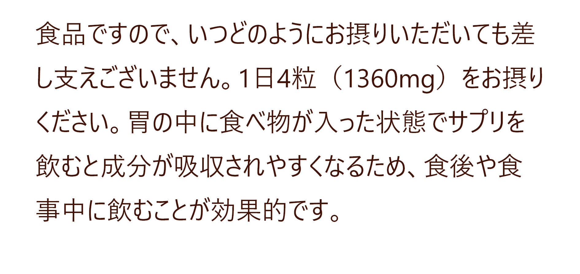 食品ですので、いつどのようにお摂りいただいても差し支えございません。1日4粒（1360mg）をお摂りください。胃の中に食べ物が入った状態でサプリを飲むと成分が吸収されやすくなるため、食後や食事中に飲むことが効果的です。