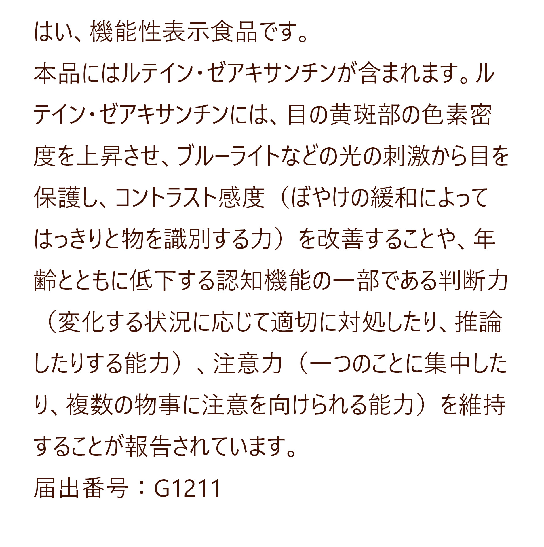 はい、機能性表示食品です。
本品にはルテイン・ゼアキサンチンが含まれます。ルテイン・ゼアキサンチンには、目の黄斑部の色素密度を上昇させ、ブルーライトなどの光の刺激から目を保護し、コントラスト感度（ぼやけの緩和によってはっきりと物を識別する力）を改善することや、年齢とともに低下する認知機能の一部である判断力（変化する状況に応じて適切に対処したり、推論したりする能力）、注意力（一つのことに集中したり、複数の物事に注意を向けられる能力）を維持することが報告されています。
届出番号：G1211