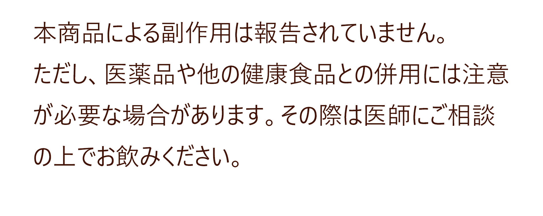 本商品による副作用は報告されていません。
ただし、医薬品や他の健康食品との併用には注意が必要な場合があります。その際は医師にご相談の上でお飲みください。