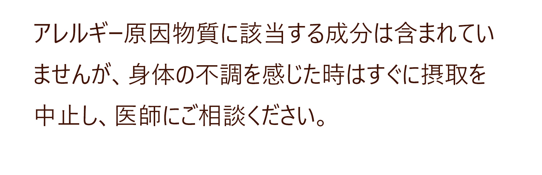 アレルギー原因物質に該当する成分は含まれていませんが、身体の不調を感じた時はすぐに摂取を中止し、医師にご相談ください。