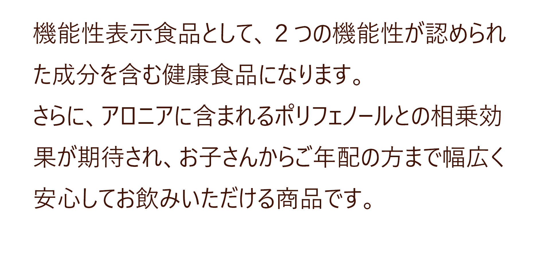 機能性表示食品として、２つの機能性が認められた成分を含む健康食品になります。
さらに、アロニアに含まれるポリフェノールとの相乗効果が期待され、お子さんからご年配の方まで幅広く安心してお飲みいただける商品です。