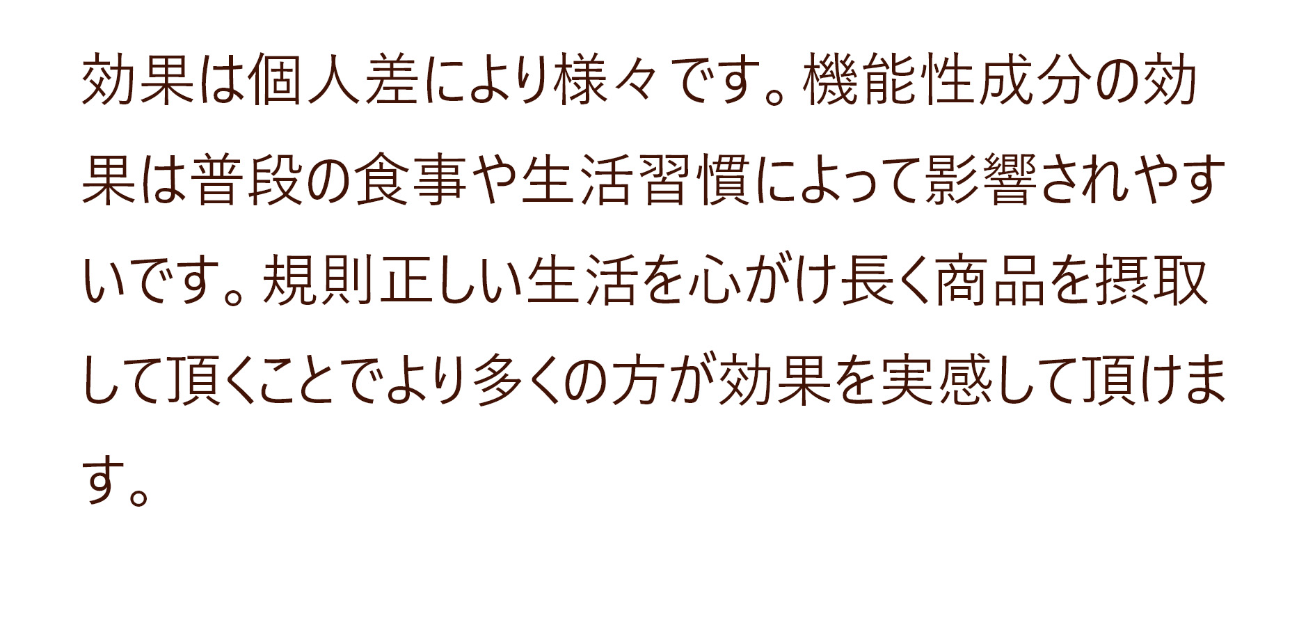 効果は個人差により様々です。機能性成分の効果は普段の食事や生活習慣によって影響されやすいです。規則正しい生活を心がけ長く商品を摂取して頂くことでより多くの方が効果を実感して頂けます。